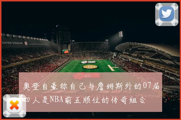 奥登自豪称自己与詹姆斯外的07届四人是NBA前五顺位的传奇组合