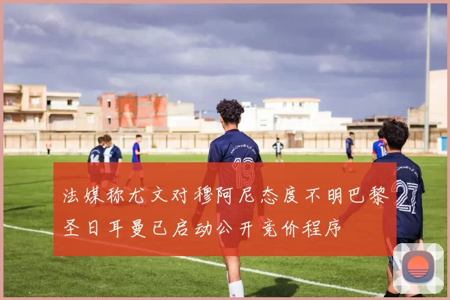 法媒称尤文对穆阿尼态度不明巴黎圣日耳曼已启动公开竞价程序