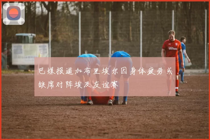 巴媒报道加布里埃尔因身体疲劳或缺席对阵埃及友谊赛