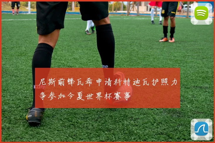 尼斯前锋瓦希申请科特迪瓦护照力争参加今夏世界杯赛事