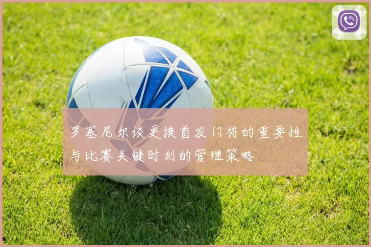 罗塞尼尔谈更换首发门将的重要性与比赛关键时刻的管理策略