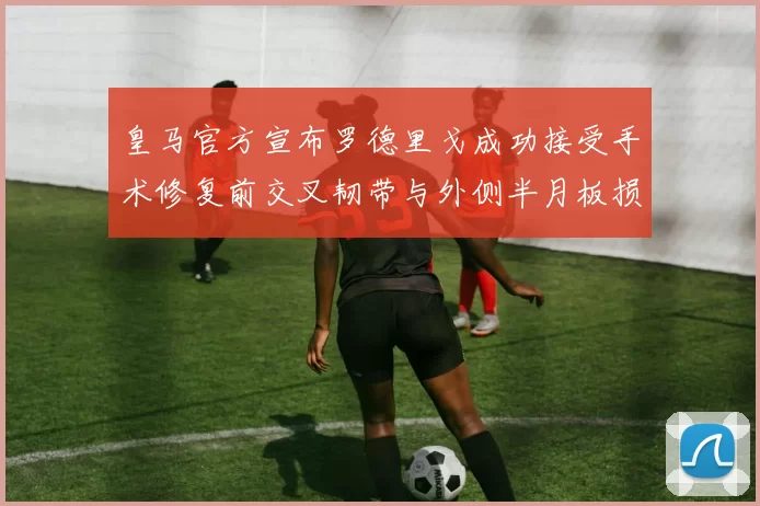 皇马官方宣布罗德里戈成功接受手术修复前交叉韧带与外侧半月板损伤
