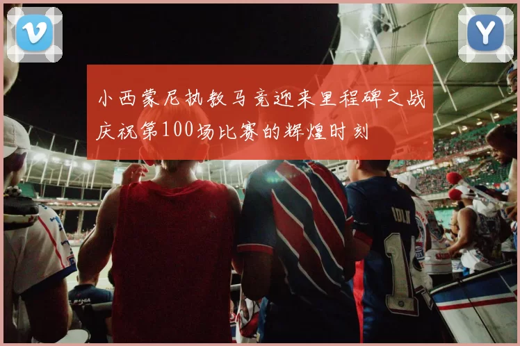小西蒙尼执教马竞迎来里程碑之战庆祝第100场比赛的辉煌时刻