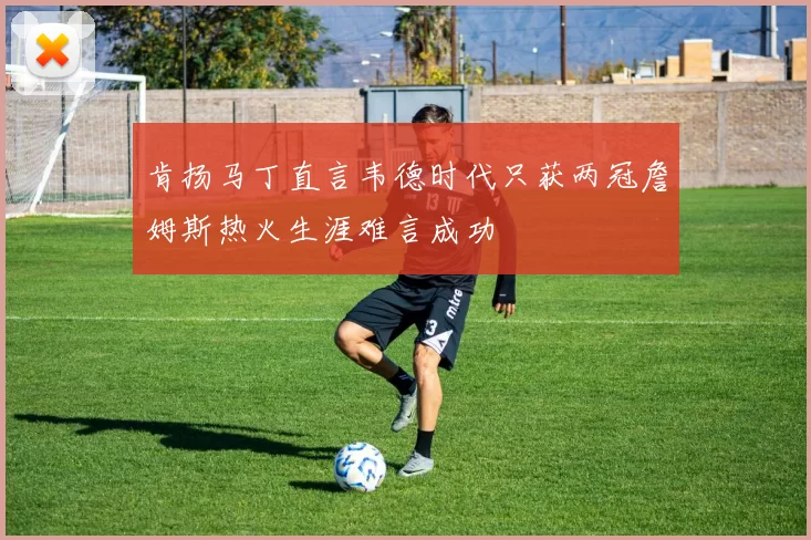 肯扬马丁直言韦德时代只获两冠詹姆斯热火生涯难言成功