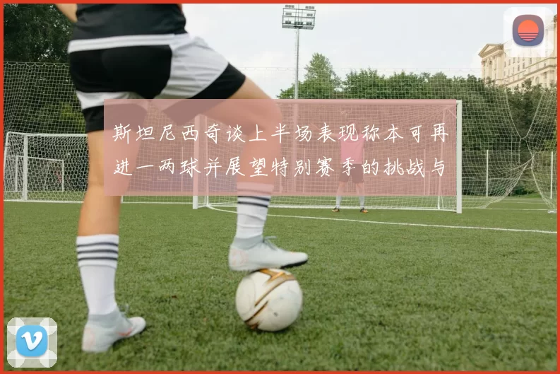 斯坦尼西奇谈上半场表现称本可再进一两球并展望特别赛季的挑战与机遇