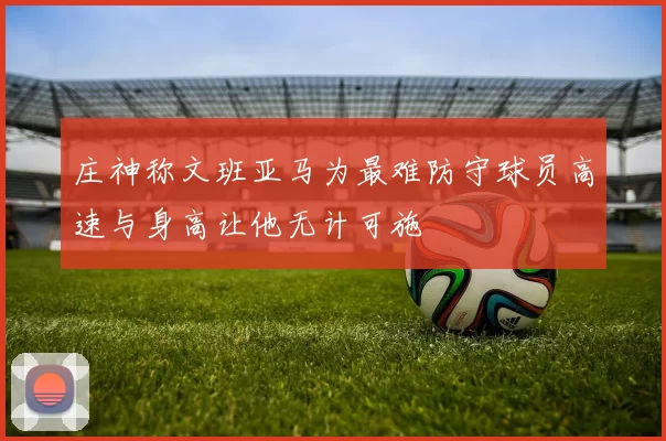 庄神称文班亚马为最难防守球员高速与身高让他无计可施