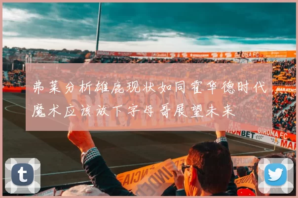 弗莱分析雄鹿现状如同霍华德时代魔术应该放下字母哥展望未来