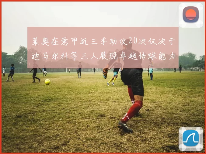 莱奥在意甲近三季助攻20次仅次于迪马尔科等三人展现卓越传球能力