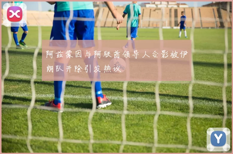 阿兹蒙因与阿联酋领导人合影被伊朗队开除引发热议