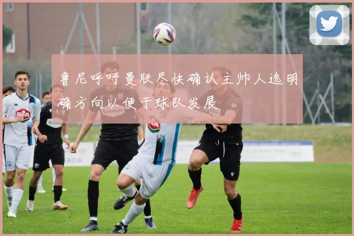 鲁尼呼吁曼联尽快确认主帅人选明确方向以便于球队发展
