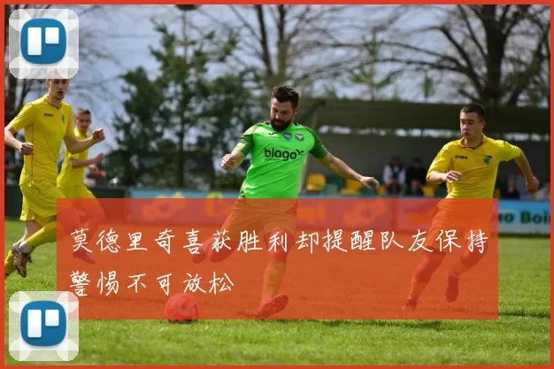 莫德里奇喜获胜利却提醒队友保持警惕不可放松