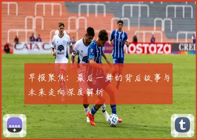 早报聚焦：最后一舞的背后故事与未来走向深度解析