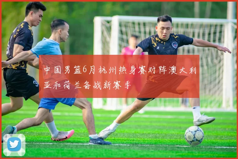 中国男篮6月杭州热身赛对阵澳大利亚和荷兰备战新赛季