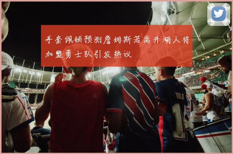 手套佩顿预测詹姆斯若离开湖人将加盟勇士队引发热议