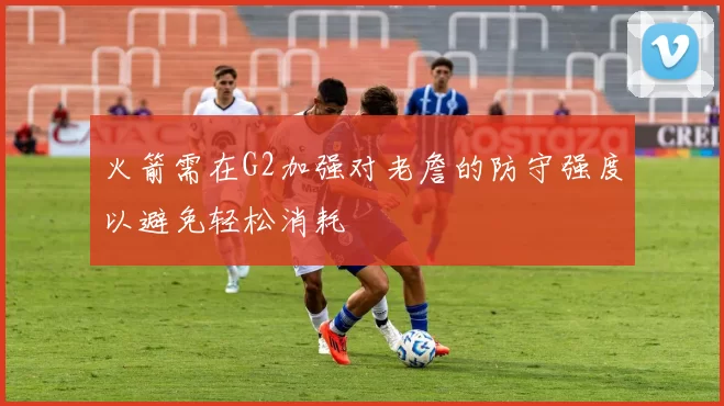 火箭需在G2加强对老詹的防守强度以避免轻松消耗
