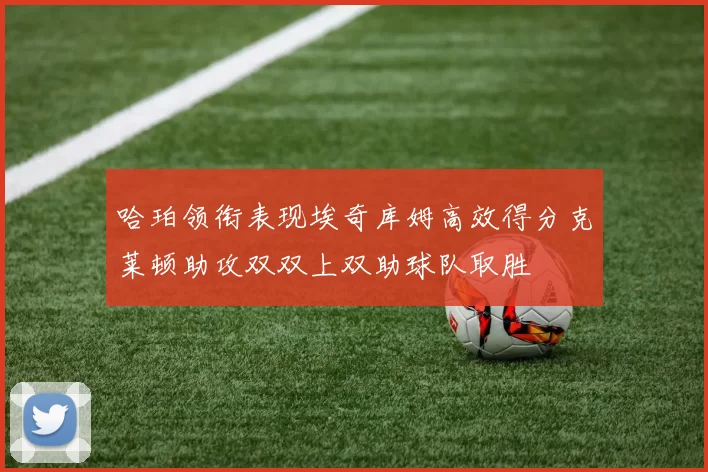 哈珀领衔表现埃奇库姆高效得分克莱顿助攻双双上双助球队取胜