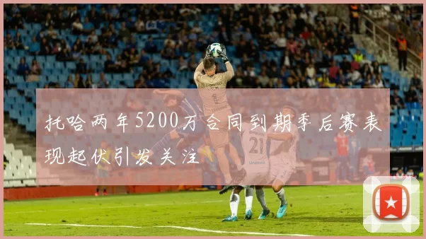 托哈两年5200万合同到期季后赛表现起伏引发关注