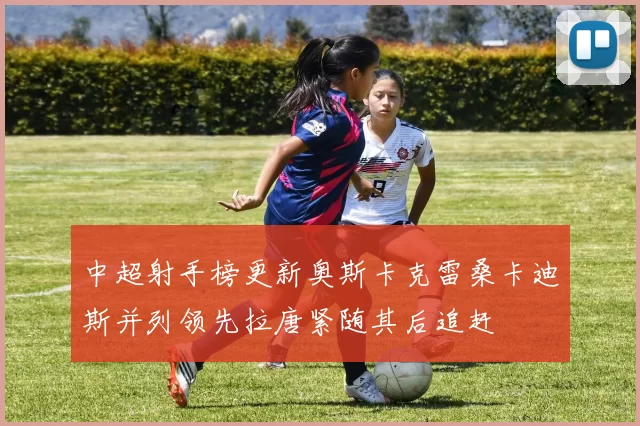 中超射手榜更新奥斯卡克雷桑卡迪斯并列领先拉唐紧随其后追赶