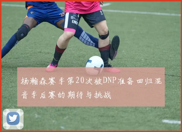 杨瀚森赛季第20次被DNP准备回归混音季后赛的期待与挑战