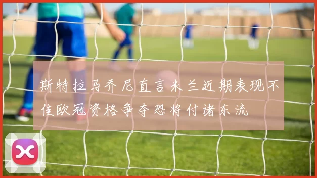 斯特拉马乔尼直言米兰近期表现不佳欧冠资格争夺恐将付诸东流