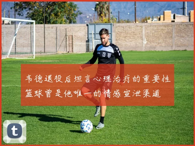 韦德退役后坦言心理治疗的重要性篮球曾是他唯一的情感宣泄渠道