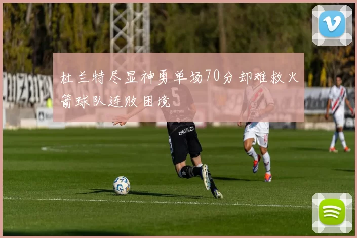 杜兰特尽显神勇单场70分却难救火箭球队连败困境
