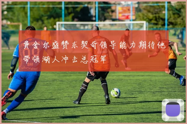 费舍尔盛赞东契奇领导能力期待他带领湖人冲击总冠军